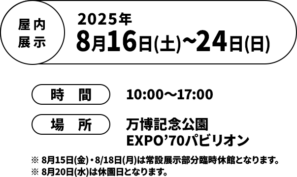 屋内展示 2025年8月16日(土)~24日(日) / 時間 10:00～17:00/場所 万博記念公園 EXPO’70パビリオン/ ※8月15日(金)・8/18日(月)は常設展示部分臨時休館となります。 ※8月20日(水)は休園日となります。
